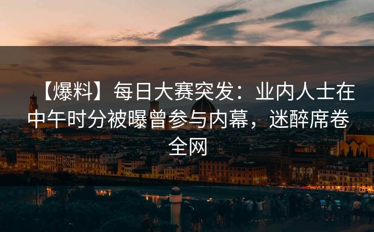 【爆料】每日大赛突发：业内人士在中午时分被曝曾参与内幕，迷醉席卷全网