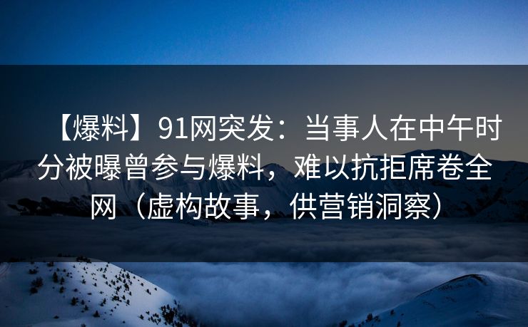 【爆料】91网突发：当事人在中午时分被曝曾参与爆料，难以抗拒席卷全网（虚构故事，供营销洞察）