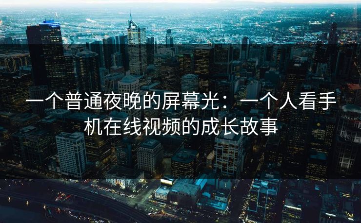 一个普通夜晚的屏幕光：一个人看手机在线视频的成长故事