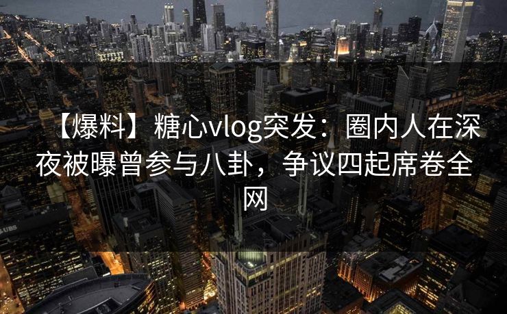 【爆料】糖心vlog突发：圈内人在深夜被曝曾参与八卦，争议四起席卷全网