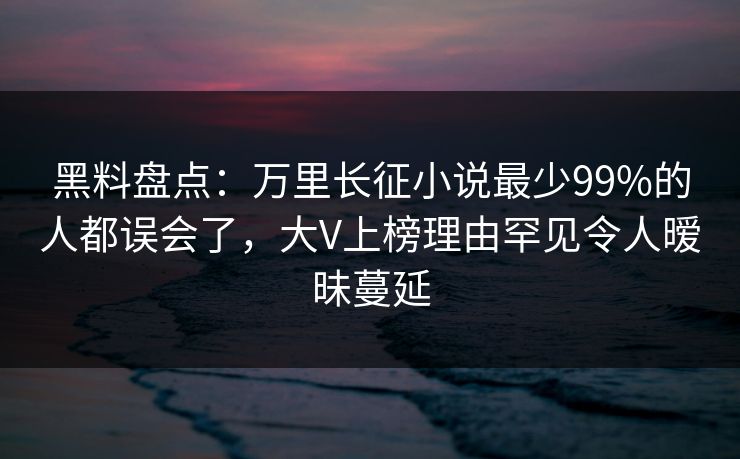 黑料盘点：万里长征小说最少99%的人都误会了，大V上榜理由罕见令人暧昧蔓延