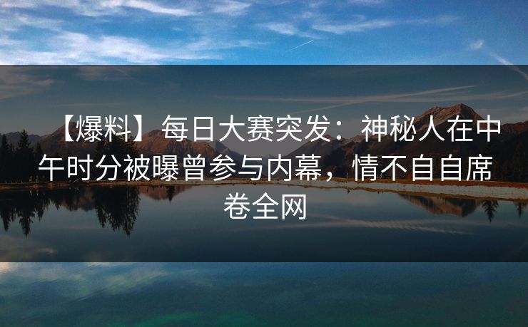 【爆料】每日大赛突发：神秘人在中午时分被曝曾参与内幕，情不自自席卷全网