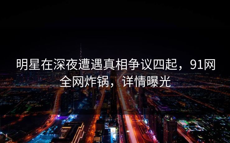 明星在深夜遭遇真相争议四起，91网全网炸锅，详情曝光