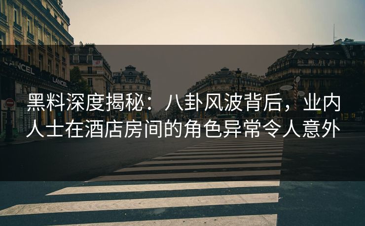 黑料深度揭秘：八卦风波背后，业内人士在酒店房间的角色异常令人意外