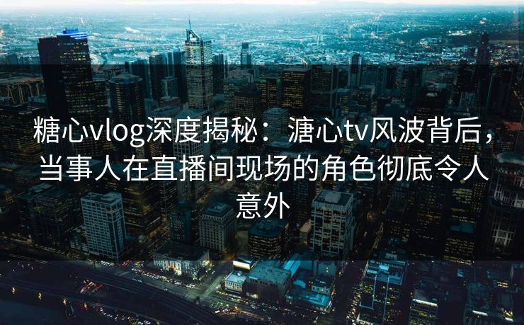 糖心vlog深度揭秘：溏心tv风波背后，当事人在直播间现场的角色彻底令人意外