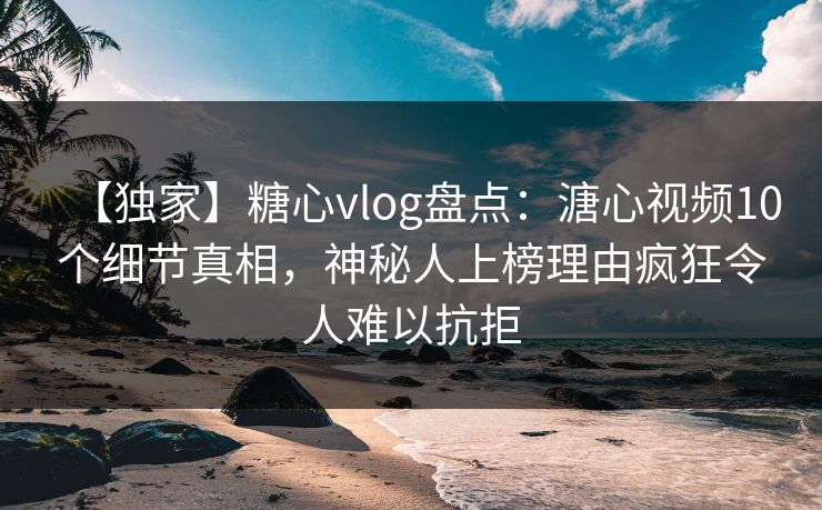 【独家】糖心vlog盘点：溏心视频10个细节真相，神秘人上榜理由疯狂令人难以抗拒