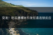 突发！吃瓜遭曝光引发狂喜连锁反应
