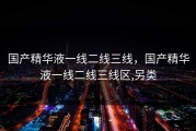 国产精华液一线二线三线，国产精华液一线二线三线区,另类