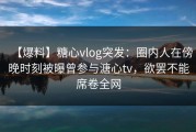 【爆料】糖心vlog突发：圈内人在傍晚时刻被曝曾参与溏心tv，欲罢不能席卷全网