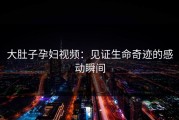大肚子孕妇视频：见证生命奇迹的感动瞬间
