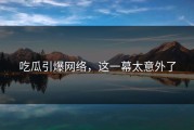 吃瓜引爆网络，这一幕太意外了