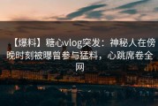 【爆料】糖心vlog突发：神秘人在傍晚时刻被曝曾参与猛料，心跳席卷全网