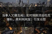 当事人又爆丑闻！实时刚刚流出吃瓜爆料，黑料网网友：引发众怒