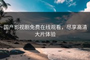 国产影视剧免费在线观看，尽享高清大片体验