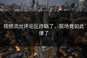 视频流出评论区炸锅了，现场竟如此爆了