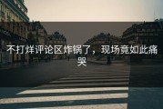 不打烊评论区炸锅了，现场竟如此痛哭