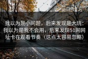我以为是小问题，后来发现是大坑：我以为是我不会用，后来发现51网网址卡在观看节奏（这点太容易忽略）