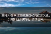 主持人在今日凌晨遭遇秘闻欲言又止，51爆料全网炸锅，详情围观