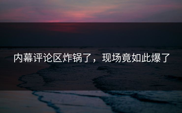 内幕评论区炸锅了，现场竟如此爆了