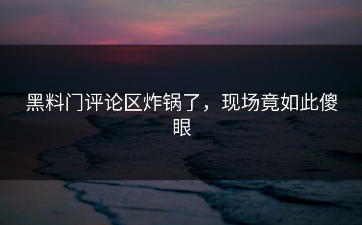 黑料门评论区炸锅了，现场竟如此傻眼