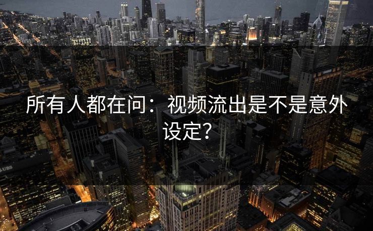 所有人都在问：视频流出是不是意外设定？