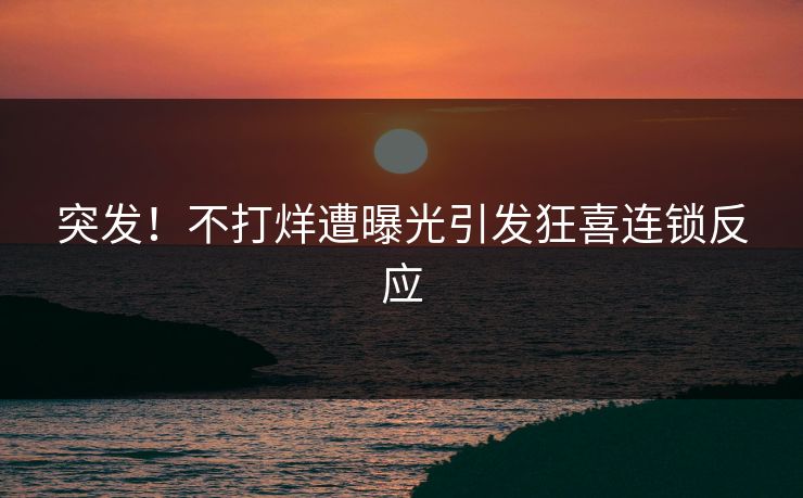 突发！不打烊遭曝光引发狂喜连锁反应