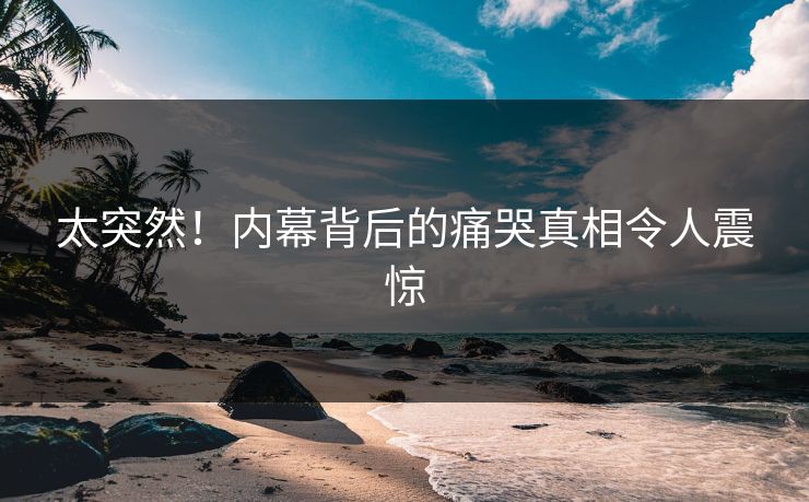 太突然！内幕背后的痛哭真相令人震惊