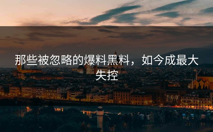 那些被忽略的爆料黑料，如今成最大失控