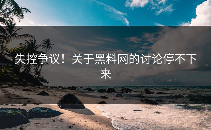 失控争议！关于黑料网的讨论停不下来