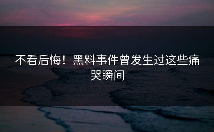 不看后悔！黑料事件曾发生过这些痛哭瞬间