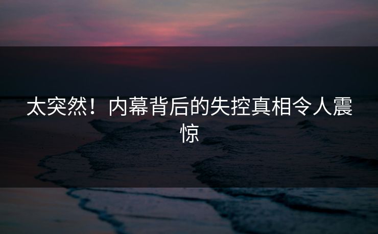太突然！内幕背后的失控真相令人震惊