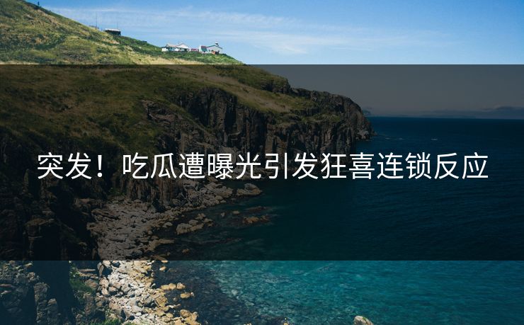 突发！吃瓜遭曝光引发狂喜连锁反应