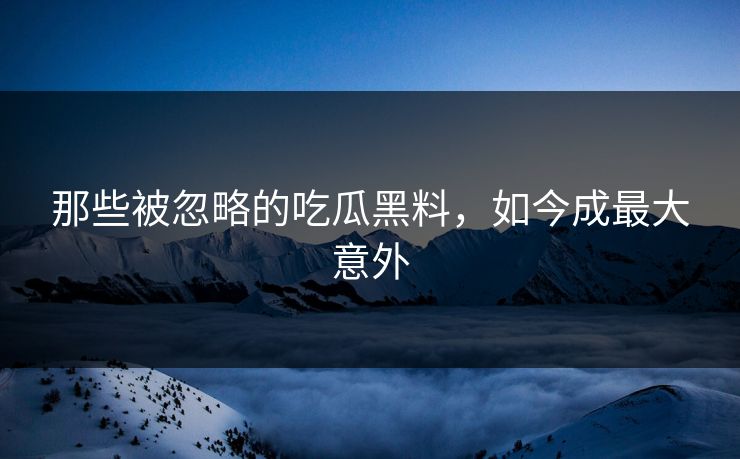 那些被忽略的吃瓜黑料，如今成最大意外