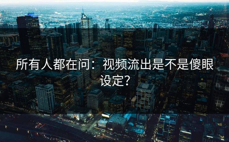 所有人都在问：视频流出是不是傻眼设定？