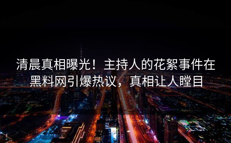 清晨真相曝光！主持人的花絮事件在黑料网引爆热议，真相让人瞠目