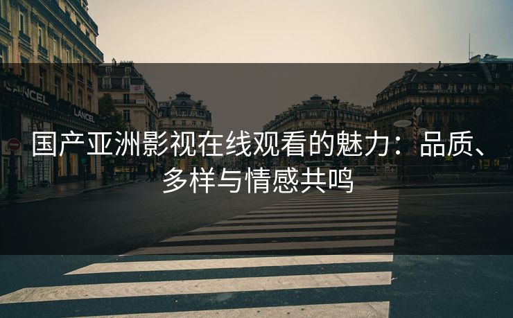 国产亚洲影视在线观看的魅力：品质、多样与情感共鸣