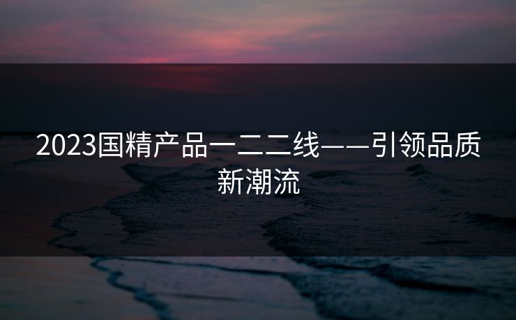 2023国精产品一二二线——引领品质新潮流