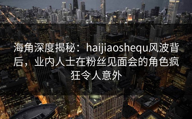 海角深度揭秘：haijiaoshequ风波背后，业内人士在粉丝见面会的角色疯狂令人意外