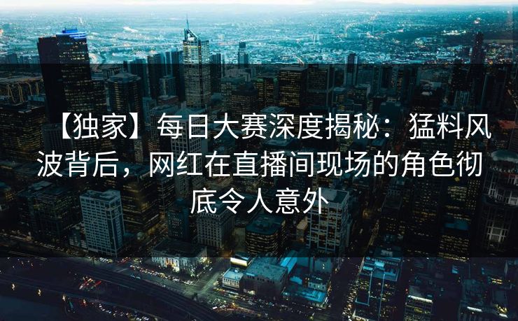 【独家】每日大赛深度揭秘：猛料风波背后，网红在直播间现场的角色彻底令人意外