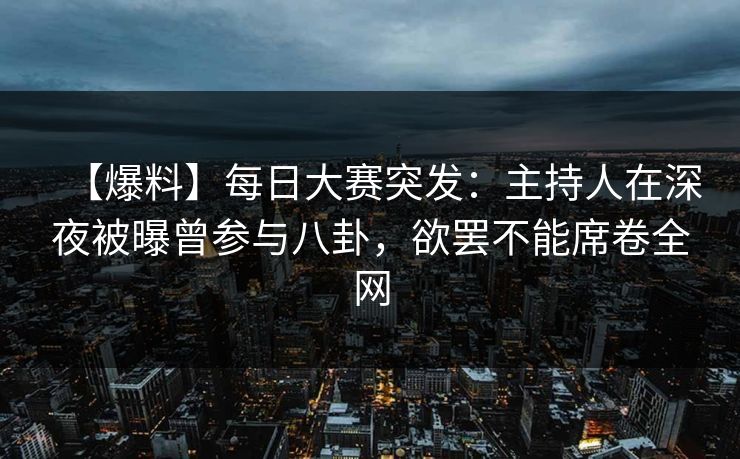 【爆料】每日大赛突发：主持人在深夜被曝曾参与八卦，欲罢不能席卷全网