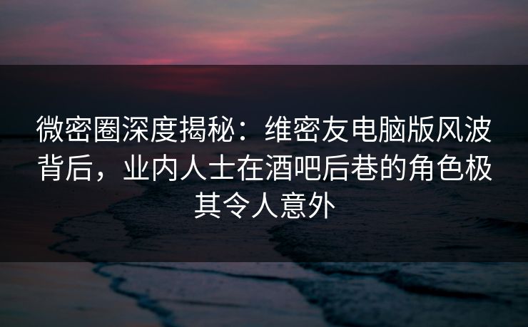 微密圈深度揭秘：维密友电脑版风波背后，业内人士在酒吧后巷的角色极其令人意外