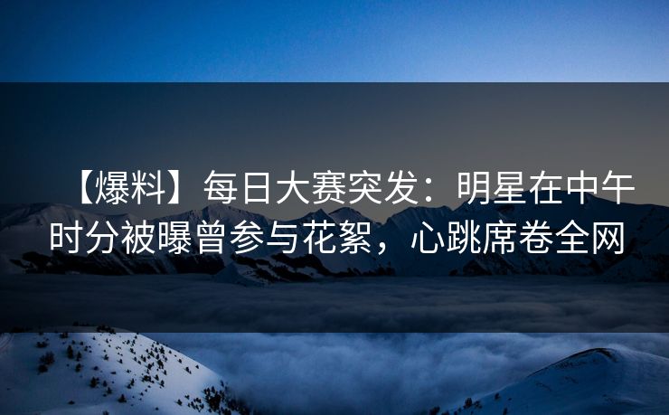 【爆料】每日大赛突发：明星在中午时分被曝曾参与花絮，心跳席卷全网