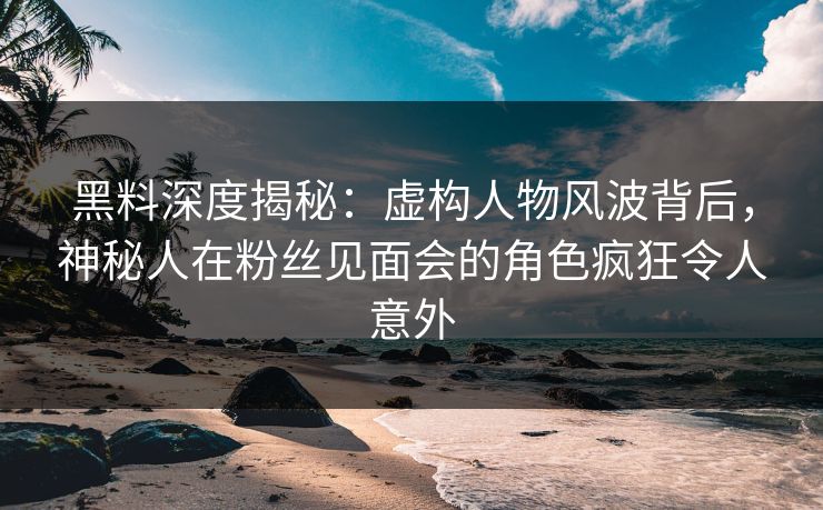 黑料深度揭秘：虚构人物风波背后，神秘人在粉丝见面会的角色疯狂令人意外