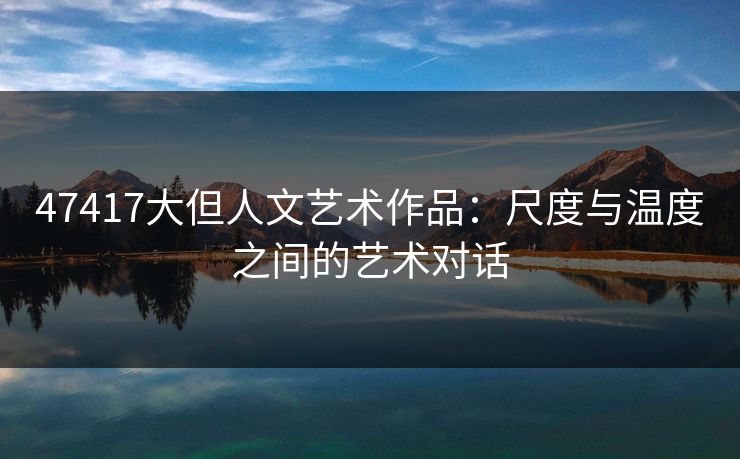 47417大但人文艺术作品：尺度与温度之间的艺术对话