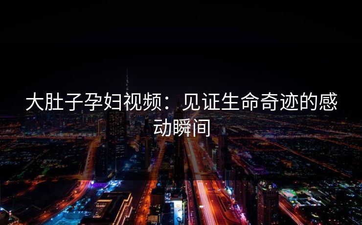 大肚子孕妇视频：见证生命奇迹的感动瞬间