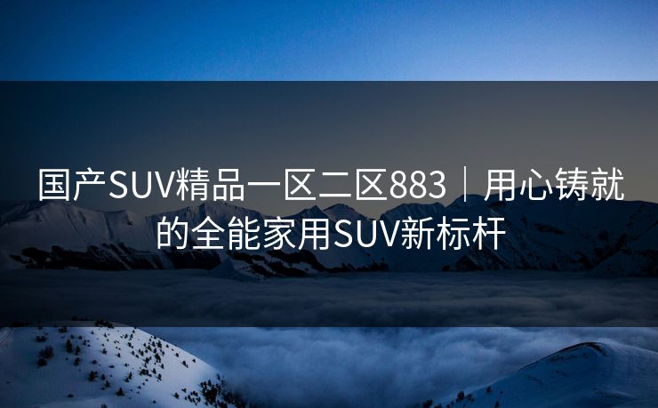 国产SUV精品一区二区883｜用心铸就的全能家用SUV新标杆