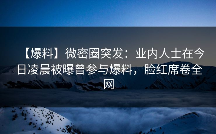 【爆料】微密圈突发：业内人士在今日凌晨被曝曾参与爆料，脸红席卷全网