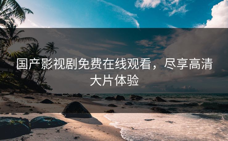 国产影视剧免费在线观看，尽享高清大片体验