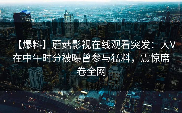 【爆料】蘑菇影视在线观看突发：大V在中午时分被曝曾参与猛料，震惊席卷全网