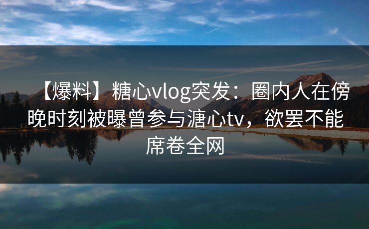 【爆料】糖心vlog突发：圈内人在傍晚时刻被曝曾参与溏心tv，欲罢不能席卷全网